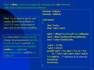 89
#include <stdio.h>
#include <stdlib.h>
void main()
{
char *texte;
float *adr1,*adr2;
adr1 = (float*)malloc(4*sizeof(float));
adr2 = (float*)malloc(10*sizeof(float));
texte = (char*)malloc(10);
*adr1 = -37.28;
*adr2 = 123.67;
printf("adr1 = %p adr2 = %p r1 = %f
r2 = %fn",adr1,adr2,*adr1,*adr2);
free(adr1); // Libération de la mémoire
free(adr2);
free(texte);
}
float x[dim]; réserve un espace de stockage pour dim éléments
x[0] stocke l'adresse du premier élément.
La réservation d'espace est à la
charge du programmeur qui doit
le faire de façon explicite, en
utilisant les fonctions standard
malloc(), … qui sont
prototypées dans <stdlib.h> et
<alloc.h>
float *x; ne réserve que le seul
espace destiné au pointeur x,
AUCUN espace n'est réservé
pour une ou plusieurs variables.
 