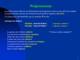 9
Préprocesseur
Le préprocesseur effectue un prétraitement du programme source avant qu'il soit compilé.
Ce préprocesseur exécute des instructions particulières appelées directives.
Ces directives sont identifiées par le caractère # en tête.
Inclusion de fichiers
#include <nom-de-fichier> /* répertoire standard */
#include "nom-de-fichier" /* répertoire courant */
La gestion des fichiers (stdio.h) /* Entrees-sorties standard */
Les fonctions mathématiques (math.h)
Taille des type entiers (limits.h)
Limites des type réels (float.h)
Traitement de chaînes de caractères (string.h)
Le traitement de caractères (ctype.h)
Utilitaires généraux (stdlib.h)
Date et heure (time.h)
 