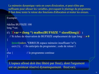 92
Exemple:
#define BUFSIZE 100
long *var;
if ( !(var = (long *) malloc(BUFSIZE * sizeof(long))) )
// Si échec de réservation de BUFSIZE emplacement de type long ( )  0
{
fprintf(stderr, "ERREUR espace mémoire insuffisant !n");
exit (1); // fin anticipée du programme ; code de retour 1
}
else { // le programme continue
}
La mémoire dynamique varie en cours d'exécution, et peut n'être pas
suffisante pour allouer les variables, provoquant le plantage du programme.
Il faut donc tester le retour des fonctions d'allocation et traiter les erreurs.
L'espace alloué doit être libéré par free(), dont l'argument
est un pointeur réservé dynamiquement. free(var);
 