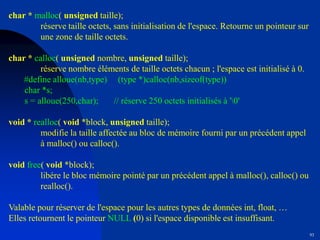 93
char * malloc( unsigned taille);
réserve taille octets, sans initialisation de l'espace. Retourne un pointeur sur
une zone de taille octets.
char * calloc( unsigned nombre, unsigned taille);
réserve nombre éléments de taille octets chacun ; l'espace est initialisé à 0.
#define alloue(nb,type) (type *)calloc(nb,sizeof(type))
char *s;
s = alloue(250,char); // réserve 250 octets initialisés à '0'
void * realloc( void *block, unsigned taille);
modifie la taille affectée au bloc de mémoire fourni par un précédent appel
à malloc() ou calloc().
void free( void *block);
libére le bloc mémoire pointé par un précédent appel à malloc(), calloc() ou
realloc().
Valable pour réserver de l'espace pour les autres types de données int, float, …
Elles retournent le pointeur NULL (0) si l'espace disponible est insuffisant.
 