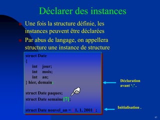 97
Déclarer des instances
 Une fois la structure définie, les
instances peuvent être déclarées
 Par abus de langage, on appellera
structure une instance de structure
struct Date
{
int jour;
int mois;
int an;
} hier, demain;
struct Date paques;
struct Date semaine[7];
struct Date nouvel_an = { 1, 1, 2001 };
Déclaration
avant ‘;’ .
Initialisation .
 