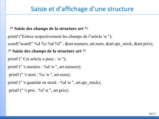 Saisie et d’affichage d’une structure
/* Saisie des champs de la structure art */
printf ("Entrez respectivement les champs de l’article n ");
scanf("scanf(" %d %s %d %f" , &art.numero, art.nom, &art.qte_stock, &art.prix);
/* Saisie des champs de la structure art */
printf (" Cet article a pour : n ");
printf (" t numéro : %d n ", art.numero);
printf (" t nom : %s n ", art.nom);
printf (" t quantité en stock : %d n ", art.qte_stock);
printf (" t prix : %f n ", art.prix);
10/17
 