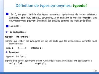 Définition de types synonymes: typedef
En C, on peut définir des types nouveaux synonymes de types existants
(simples, pointeur, tableau, structure,...) en utilisant le mot clé typedef. Ces
nouveaux types peuvent être utilisées ensuite comme les types prédéfinis
Exemple :
La déclaration :
typedef int entier ;
signifie que entier est synonyme de int, de sorte que les déclarations suivantes sont
équivalentes :
int n, p ; <--------> entier n, p ;
De même
typedef int * ptr ;
signifie que ptr est synonyme de int *. Les déclarations suivantes sont équivalentes :
int * p1, * p2 ; ptr p1, p2 ;
13/17
 