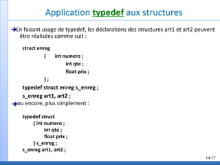 Application typedef aux structures
En faisant usage de typedef, les déclarations des structures art1 et art2 peuvent
être réalisées comme suit :
struct enreg
{ int numero ;
int qte ;
float prix ;
} ;
typedef struct enreg s_enreg ;
s_enreg art1, art2 ;
ou encore, plus simplement :
typedef struct
{ int numero ;
int qte ;
float prix ;
} s_enreg ;
s_enreg art1, art2 ;
14/17


 