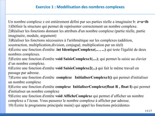 Exercice 1 : Modélisation des nombres complexes
Un nombre complexe z est entièrement défini par ses parties réelle a imaginaire b: z=a+ib
1)Définir la structure qui permet de représenter correctement un nombre complexe.
2)Réaliser les fonctions donnant les attributs d'un nombre complexe (partie réelle, partie
imaginaire, module, argument)
3)Réaliser les fonctions nécessaires à l'arithmétique sur les complexes (addition,
soustraction, multiplication,division, conjugué, multiplication par un réel)
4)Écrire une fonction d'entête: int IdentiqueComplexe(... , ...) qui teste l'égalité de deux
nombres complexes.
5)Ecrire une fonction d'entête void SaisieComplexe1(....); qui permet la saisie au clavier
d’un nombre complexe.
6)Ecrire une fonction d'entête void SaisieComplexe2(...) qui fait le même travail en
passage par adresse.
7)Ecrire une fonction d'entête complexe InitialiserComplexe1() qui permet d'initialiser
un nombre complexe
8)Ecrire une fonction d'entête complexe InitialiserComplexe(float R , float I) qui permet
d'initialiser un nombre complexe
9)Ecrire une fonction d'entête void AfficheComplexe qui permet d’afficher un nombre
complexe a l’écran. Vous passerez le nombre complexe à afficher par adresse.
10) Écrire le programme principale main() qui appel les fonctions précédentes
15/17
 