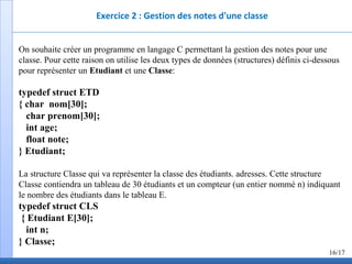 Exercice 2 : Gestion des notes d'une classe
On souhaite créer un programme en langage C permettant la gestion des notes pour une
classe. Pour cette raison on utilise les deux types de données (structures) définis ci-dessous
pour représenter un Etudiant et une Classe:
typedef struct ETD
{ char nom[30];
char prenom[30];
int age;
float note;
} Etudiant;
La structure Classe qui va représenter la classe des étudiants. adresses. Cette structure
Classe contiendra un tableau de 30 étudiants et un compteur (un entier nommé n) indiquant
le nombre des étudiants dans le tableau E.
typedef struct CLS
{ Etudiant E[30];
int n;
} Classe;
16/17
 