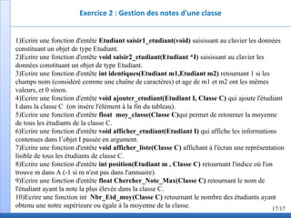 Exercice 2 : Gestion des notes d'une classe
1)Ecrire une fonction d'entête Etudiant saisir1_etudiant(void) saisissant au clavier les données
constituant un objet de type Etudiant.
2)Ecrire une fonction d'entête void saisir2_etudiant(Etudiant *I) saisissant au clavier les
données constituant un objet de type Etudiant.
3)Ecrire une fonction d'entête int identiques(Etudiant m1,Etudiant m2) retournant 1 si les
champs nom (considéré comme une chaîne de caractères) et age de m1 et m2 ont les mêmes
valeurs, et 0 sinon.
4)Ecrire une fonction d'entête void ajouter_etudiant(Etudiant I, Classe C) qui ajoute l'étudiant
I dans la classe C (on insère l'élément à la fin du tableau).
5)Ecrire une fonction d'entête float moy_classe(Classe C)qui permet de retourner la moyenne
de tous les étudiants de la classe C.
6)Ecrire une fonction d'entête void afficher_etudiant(Etudiant I) qui affiche les informations
contenues dans l’objet I passée en argument.
7)Ecrire une fonction d'entête void afficher_liste(Classe C) affichant à l'écran une représentation
lisible de tous les étudiants de classe C.
8)Ecrire une fonction d'entête int position(Etudiant m , Classe C) retournant l'indice où l'on
trouve m dans A (-1 si m n'est pas dans l'annuaire).
9)Ecrire une fonction d'entête float Chercher_Note_Max(Classe C) retournant le nom de
l'étudiant ayant la note la plus élevée dans la classe C.
10)Ecrire une fonction int Nbr_Etd_moy(Classe C) retournant le nombre des étudiants ayant
obtenu une notre supérieure ou égale à la moyenne de la classe. 17/17
 