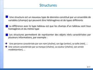 Structures
Une structure est un nouveau type de données constitué par un ensemble de
variables (champs) qui peuvent être hétérogènes et de types différents
La différence avec le type tableau est que les champs d’un tableau sont tous
homogènes et du même type
Les structures permettent de représenter des objets réels caractérisées par
plusieurs informations, par exemple :
Une personne caractérisée par son nom (chaîne), son âge (entier), sa taille (réel), ...
Une voiture caractérisée par sa marque (chaîne), sa couleur (chaîne), son année
modèle(entier), ...
4/17
 