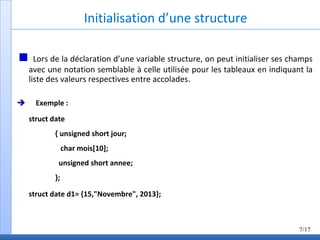 Initialisation d’une structure
Lors de la déclaration d’une variable structure, on peut initialiser ses champs
avec une notation semblable à celle utilisée pour les tableaux en indiquant la
liste des valeurs respectives entre accolades.
 Exemple :
struct date
{ unsigned short jour;
char mois[10];
unsigned short annee;
};
struct date d1= {15,"Novembre", 2013};
7/17
 