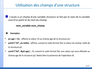 Utilisation des champs d’une structure
L'accès à un champ d’une variable structure se fait par le nom de la variable
suivi d’un point et du nom du champ:
nom_variable.nom_champ
Exemples:

p1.age = 15; : affecte la valeur 15 au champ age de la structure p1.

printf ("%f", p1.taille) : affiche, suivant le code format %d, la valeur du champ taille de
la structure p1.

scanf ("%d", &p2.age) ; : lit, suivant le code format %d, une valeur qui sera affectée au
champ age de la structure p2. Notez bien la présence de l’opérateur &
8/17
 