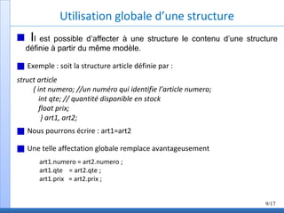 Utilisation globale d’une structure
Il est possible d’affecter à une structure le contenu d’une structure
définie à partir du même modèle.
Exemple : soit la structure article définie par :
struct article
{ int numero; //un numéro qui identifie l’article numero;
int qte; // quantité disponible en stock
float prix;
} art1, art2;
Nous pourrons écrire : art1=art2
Une telle affectation globale remplace avantageusement
art1.numero = art2.numero ;
art1.qte = art2.qte ;
art1.prix = art2.prix ;
9/17
 