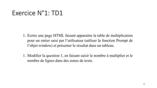 Exercice N°1: TD1
16
1. Ecrire une page HTML faisant apparaitre la table de multiplication
pour un entier saisi par l’utilisateur (utiliser la fonction Prompt de
l’objet window) et présenter le résultat dans un tableau.
1. Modifier la question 1, en faisant saisir le nombre à multiplier et le
nombre de lignes dans des zones de texte.
 