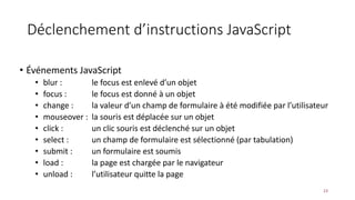 Déclenchement d’instructions JavaScript
• Événements JavaScript
• blur : le focus est enlevé d’un objet
• focus : le focus est donné à un objet
• change : la valeur d’un champ de formulaire à été modifiée par l’utilisateur
• mouseover : la souris est déplacée sur un objet
• click : un clic souris est déclenché sur un objet
• select : un champ de formulaire est sélectionné (par tabulation)
• submit : un formulaire est soumis
• load : la page est chargée par le navigateur
• unload : l’utilisateur quitte la page
23
 