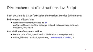 Déclenchement d’instructions JavaScript
Il est possible de baser l’exécution de fonctions sur des événements:
Événements détectables
• Nom de l’événement précédé de on :
onBlur, onChange, onClick, onFocus, onLoad, onMouseover, onSelect,
onSubmit, onUnload
Association événement - action
• Dans le code HTML, identique à la déclaration d ’une propriété :
• <nom_élément attributi = propriétéi événementj = "actionj" >
24
 