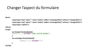Changer l’aspect du formulaire
<form>
<input type="text" value="" name="texte1" onBlur="unchanger(this)" onFocus="changer(this)"/>
<input type="text" value="" name="texte2" onBlur="unchanger(this)" onFocus ="changer(this)"/>
<input type="submit"/>
</form>
<script>
var changer=function(texte){
texte.style.border="2px solid green";
}
var unchanger=function(texte){
texte.style.border="";
}
</script>
 
