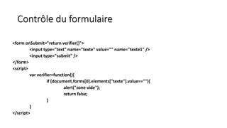Contrôle du formulaire
<form onSubmit="return verifier()">
<input type="text" name="texte" value="" name="texte1" />
<input type="submit" />
</form>
<script>
var verifier=function(){
if (document.forms[0].elements["texte"].value==""){
alert("zone vide");
return false;
}
}
</script>
 