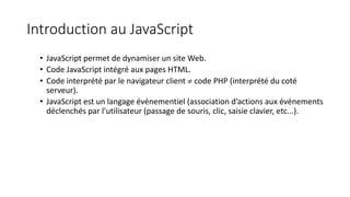Introduction au JavaScript
• JavaScript permet de dynamiser un site Web.
• Code JavaScript intégré aux pages HTML.
• Code interprété par le navigateur client  code PHP (interprété du coté
serveur).
• JavaScript est un langage événementiel (association d’actions aux événements
déclenchés par l’utilisateur (passage de souris, clic, saisie clavier, etc...).
 