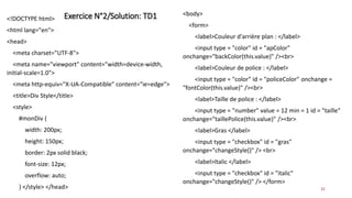 Exercice N°2/Solution: TD1
32
<!DOCTYPE html>
<html lang="en">
<head>
<meta charset="UTF-8">
<meta name="viewport" content="width=device-width,
initial-scale=1.0">
<meta http-equiv="X-UA-Compatible" content="ie=edge">
<title>Div Style</title>
<style>
#monDiv {
width: 200px;
height: 150px;
border: 2px solid black;
font-size: 12px;
overflow: auto;
} </style> </head>
<body>
<form>
<label>Couleur d'arrière plan : </label>
<input type = "color" id = "apColor"
onchange="backColor(this.value)" /><br>
<label>Couleur de police : </label>
<input type = "color" id = "policeColor" onchange =
"fontColor(this.value)" /><br>
<label>Taille de police : </label>
<input type = "number" value = 12 min = 1 id = "taille"
onchange="taillePolice(this.value)" /><br>
<label>Gras </label>
<input type = "checkbox" id = "gras"
onchange="changeStyle()" /> <br>
<label>Italic </label>
<input type = "checkbox" id = "italic"
onchange="changeStyle()" /> </form>
 