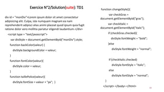 Exercice N°2/Solution(suite): TD1
33
div id = "monDiv">Lorem ipsum dolor sit amet consectetur
adipisicing elit. Culpa, iste numquam magnam ea nam
reprehenderit adipisci alias animi placeat quod ipsum quia fugit
ratione dolor vero mollitia pariatur eligendi laudantium.</div>
<script type = "text/javascript">
var divStyle = document.getElementById("monDiv").style;
function backColor(valeur) {
divStyle.backgroundColor = valeur;
}
function fontColor(valeur){
divStyle.color = valeur;
}
function taillePolice(valeur){
divStyle.fontSize = valeur + "px"; }
function changeStyle(){
var checkGras =
document.getElementById("gras");
var checkItalic =
document.getElementById("italic");
if (checkGras.checked){
divStyle.fontWeight = "bold";
}else
divStyle.fontWeight = "normal";
if (checkItalic.checked)
divStyle.fontStyle = "italic";
else
divStyle.fontStyle = "normal";
}
</script> </body> </html>
 