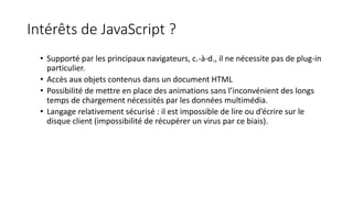 Intérêts de JavaScript ?
• Supporté par les principaux navigateurs, c.-à-d., il ne nécessite pas de plug-in
particulier.
• Accès aux objets contenus dans un document HTML
• Possibilité de mettre en place des animations sans l’inconvénient des longs
temps de chargement nécessités par les données multimédia.
• Langage relativement sécurisé : il est impossible de lire ou d’écrire sur le
disque client (impossibilité de récupérer un virus par ce biais).
 