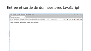 Entrée et sortie de données avec JavaScript
• 3 types de boites de messages peuvent être affichés en utilisant Javascript :
Alerte, Confirmation et Invite
• Méthode alert(): Sert à afficher à l’utilisateur des informations simples de type texte. Une fois que ce
dernier a lu le message, il doit cliquer sur OK pour faire disparaître la boîte
• Méthode confirm(): Permet à l’utilisateur de choisir entre les boutons OK et Annuler.
• Méthode prompt(): La méthode prompt() permet à l’utilisateur de taper son propre message en
réponse à la question posée
• La méthode document.write permet d ’écrire du code HTML dans la page WEB
 