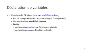 Déclaration de variables
• Utilisation de l’instruction var variable=valeur;
• Pas de typage (détection automatique par l’interpréteur)
• Nom de variable sensible à la casse.
• Portée :
• déclaration en dehors de fonction  globale
• déclaration dans une fonction  locale
8
 