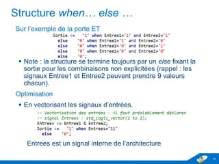 www.geii.eu 14
Structure when… else …
Sur l’exemple de la porte ET
 Note : la structure se termine toujours par un else fixant la sortie
pour les combinaisons non explicitées (rappel : les signaux
Entree1 et Entree2 peuvent prendre 9 valeurs chacun).
Optimisation
 En vectorisant les signaux d’entrées.
Entrees est un signal interne de l’architecture
14
 