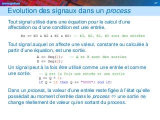 www.geii.eu 47
Evolution des signaux dans un process
Tout signal utilisé dans une équation pour le calcul d’une
affectation ou d’une condition est une entrée.
Tout signal auquel on affecte une valeur, constante ou calculée à
partir d’une équation, est une sortie.
Un signal peut à la fois être utilisé comme une entrée et comme
une sortie.
Dans un process, la valeur d’une entrée reste figée à l’état qu’elle
possédait au moment d’entrée dans le process  une sortie ne
change réellement de valeur qu’en sortant du process.
47
 