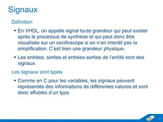 www.geii.eu 6
Signaux
Définition
 En VHDL, on appelle signal toute grandeur qui peut exister
après le processus de synthèse et qui peut donc être visualisée
sur un oscilloscope si on n’en interdit pas la simplification. C’est
bien une grandeur physique.
 Les entrées, sorties et entrées-sorties de l’entité sont des
signaux.
Les signaux sont typés
 Comme en C pour les variables, les signaux peuvent
représentés des informations de différentes natures et sont donc
affublés d’un type.
6
 