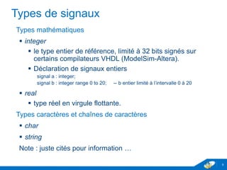 www.geii.eu 9
Types de signaux
Types mathématiques
 integer
 le type entier de référence, limité à 32 bits signés sur certains
compilateurs VHDL (ModelSim-Altera).
 Déclaration de signaux entiers
signal a : integer;
signal b : integer range 0 to 20; -- b entier limité à l’intervalle 0 à 20
 real
 type réel en virgule flottante.
Types caractères et chaînes de caractères
 char
 string
Note : juste cités pour information …
9
 