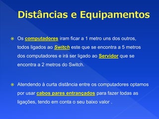  Os computadores iram ficar a 1 metro uns dos outros,
todos ligados ao Switch este que se encontra a 5 metros
dos computadores e irá ser ligado ao Servidor que se
encontra a 2 metros do Switch.
 Atendendo à curta distância entre os computadores optamos
por usar cabos pares entrançados para fazer todas as
ligações, tendo em conta o seu baixo valor .
 
