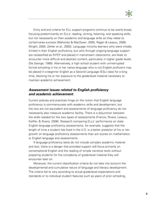 Entry and exit criteria for ELL support programs continue to be overly broad,
focusing predominantly on ELLs’ reading, writing, listening, and speaking skills,
but not necessarily on their academic and language skills as they relate to
content-area success (Mahoney & MacSwan, 2005; Ragan & Lesaux, 2006;
Wright, 2005; Zehler et al., 2003). Language minority learners who were initially
limited in their English proficiency, but who through ongoing language support
are reclassified as R-FEP and placed in mainstream classrooms, are likely to
encounter more difficult and abstract content, particularly in higher grade levels
(De George, 1988). Alternatively, a high school student with uninterrupted
formal schooling in his or her native language who is not English proficient may
be placed in a beginner English as a Second Language (ESL) class for a long
time, blocking his or her exposure to the grade-level material necessary to
maintain academic achievement.


Assessment issues related to English proficiency
and academic achievement
Current policies and practices hinge on the notion that English language
proficiency is commensurate with academic skills and development, but
the two are not equivalent and assessments of language proficiency do not
necessarily also measure academic facility. There is a disjunction between
the skills needed for the two types of assessments (Francis, Rivera, Lesaux,
Kieffer, & Rivera, 2006). Research comparing ELLs’ performance on state
English language proficiency assessments, for example, suggests that the
length of time a student has lived in the U.S. is a better predictor of his or her
growth on language proficiency assessments than are scores on mathematics
or English language arts assessments.
    If language proficiency tests do not include complex academic material
and text, there is a danger that provided support will focus primarily on
conversational English and the reading of simple narrative texts without
preparing students for the complexity of grade-level material they will
encounter later on.
    Moreover, the current classification criteria do not take into account the
developmental and cumulative nature of language and literacy development.
The criteria fail to vary according to actual grade-level expectations and
standards or to individual student features such as years of prior schooling,




                                                                                     5
 