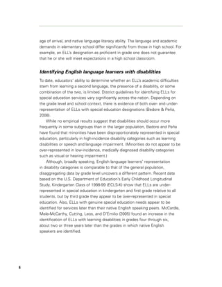 age of arrival, and native language literacy ability. The language and academic
    demands in elementary school differ significantly from those in high school. For
    example, an ELL’s designation as proficient in grade one does not guarantee
    that he or she will meet expectations in a high school classroom.


    Identifying English language learners with disabilities
    To date, educators’ ability to determine whether an ELL’s academic difficulties
    stem from learning a second language, the presence of a disability, or some
    combination of the two, is limited. District guidelines for identifying ELLs for
    special education services vary significantly across the nation. Depending on
    the grade level and school context, there is evidence of both over- and under-
    representation of ELLs with special education designations (Bedore & Peña,
    2008).
        While no empirical results suggest that disabilities should occur more
    frequently in some subgroups than in the larger population, Bedore and Peña
    have found that minorities have been disproportionately represented in special
    education, particularly in high-incidence disability categories such as learning
    disabilities or speech and language impairment. (Minorities do not appear to be
    over-represented in low-incidence, medically diagnosed disability categories
    such as visual or hearing impairment.)
        Although, broadly speaking, English language learners’ representation
    in disability categories is comparable to that of the general population,
    disaggregating data by grade level uncovers a different pattern. Recent data
    based on the U.S. Department of Education’s Early Childhood Longitudinal
    Study, Kindergarten Class of 1998-99 (ECLS-K) show that ELLs are under-
    represented in special education in kindergarten and first grade relative to all
    students, but by third grade they appear to be over-represented in special
    education. Also, ELLs with genuine special education needs appear to be
    identified for services later than their native English speaking peers. McCardle,
    Mele-McCarthy, Cutting, Leos, and D’Emilio (2005) found an increase in the
    identification of ELLs with learning disabilities in grades four through six,
    about two or three years later than the grades in which native English
    speakers are identified.




6
 