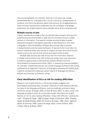 they are not designed. For example, districts in one state use a single
    standardized test for initial placement, annual monitoring, reclassification of
    students, and informing decisions about interventions for struggling learners.
    Given the test’s psychometric properties and the complexity of language
    proficiency, this single measure cannot possibly serve all four purposes well.

    Multiple sources of data
    A basic educational principle is that any decision about support services and
    programming should be based on data that are consistent across multiple
    sources of information. The need for multiple sources of data to guide
    educational programming applies especially to identifying ELLs who have
    a language or learning disability. Multiple data sources help to prevent
    misclassifications and the oversimplification of decisions that must take into
    account child-level skills, prior access to support services, and environmental
    factors such as the instructional context and opportunities to learn.
         Multiple data sources also help ensure that the information obtained
    is reliable and consistent over time and across similar tasks and maximizes
    a student’s opportunities to demonstrate mastery (Assessment and
    Accountability Comprehensive Center, 2007). In assessing a learning disability,
    for example, multiple data sources can include language proficiency test scores,
    performance on diagnostic measures of language processing and reading skills,
    academic achievement measures, parent reports of language and literacy
    abilities and practices, and teacher ratings.


    Early identification of ELLs at risk for reading difficulties
    Research with English learners in the primary grades suggests that
    phonological processing tests are better measures of word reading skills than
    are tests of oral language proficiency, such as vocabulary and grammatical
    sensitivity (Lesaux & Siegel, 2003; Limbos & Geva, 2001). In other words, oral
    language providiency tests do not provide enough information for English
    learners at risk for early reading difficulties—those with difficulty “cracking the
    code” (Chiappe & Siegel, 1999; Chiappe, Siegel, & Gottardo, 2002; Chiappe,
    Siegel, & Wade-Woolley, 2002; Da Fontoura & Siegel, 1995; Geva, Yaghoub-
    Zadeh, & Schuster, 2000; Lesaux & Siegel, 2003; Limbos & Geva, 2001;
    Lindsey, Manis, & Bailey, 2003).




8
 
