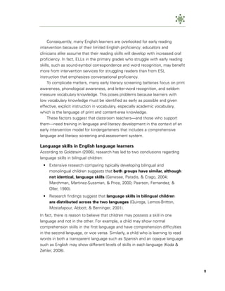 Consequently, many English learners are overlooked for early reading
intervention because of their limited English proficiency; educators and
clinicians alike assume that their reading skills will develop with increased oral
proficiency. In fact, ELLs in the primary grades who struggle with early reading
skills, such as sound-symbol correspondence and word recognition, may benefit
more from intervention services for struggling readers than from ESL
instruction that emphasizes conversational proficiency.
     To complicate matters, many early literacy screening batteries focus on print
awareness, phonological awareness, and letter-word recognition, and seldom
measure vocabulary knowledge. This poses problems because learners with
low vocabulary knowledge must be identified as early as possible and given
effective, explicit instruction in vocabulary, especially academic vocabulary,
which is the language of print and content-area knowledge.
     These factors suggest that classroom teachers—and those who support
them—need training in language and literacy development in the context of an
early intervention model for kindergarteners that includes a comprehensive
language and literacy screening and assessment system.

Language skills in English language learners
According to Goldstein (2006), research has led to two conclusions regarding
language skills in bilingual children:
 • Extensive research comparing typically developing bilingual and
   monolingual children suggests that both groups have similar, although
   not identical, language skills (Genesee, Paradis, & Crago, 2004;
   Marchman, Martinez-Sussman, & Price, 2000; Pearson, Fernandez, &
   Oller, 1993).
 • Research findings suggest that language skills in bilingual children
   are distributed across the two languages (Quiroga, Lemos-Britton,
   Mostafapour, Abbott, & Berninger, 2001).
In fact, there is reason to believe that children may possess a skill in one
language and not in the other. For example, a child may show normal
comprehension skills in the first language and have comprehension difficulties
in the second language, or vice versa. Similarly, a child who is learning to read
words in both a transparent language such as Spanish and an opaque language
such as English may show different levels of skills in each language (Koda &
Zehler, 2008).




                                                                                     9
 