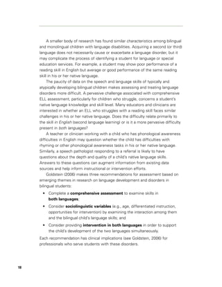 A smaller body of research has found similar characteristics among bilingual
     and monolingual children with language disabilities. Acquiring a second (or third)
     language does not necessarily cause or exacerbate a language disorder, but it
     may complicate the process of identifying a student for language or special
     education services. For example, a student may show poor performance of a
     reading skill in English but average or good performance of the same reading
     skill in his or her native language.
          The paucity of data on the speech and language skills of typically and
     atypically developing bilingual children makes assessing and treating language
     disorders more difficult. A pervasive challenge associated with comprehensive
     ELL assessment, particularly for children who struggle, concerns a student’s
     native language knowledge and skill level. Many educators and clinicians are
     interested in whether an ELL who struggles with a reading skill faces similar
     challenges in his or her native language. Does the difficulty relate primarily to
     the skill in English (second language learning) or is it a more pervasive difficulty
     present in both languages?
          A teacher or clinician working with a child who has phonological awareness
     difficulties in English may question whether the child has difficulties with
     rhyming or other phonological awareness tasks in his or her native language.
     Similarly, a speech pathologist responding to a referral is likely to have
     questions about the depth and quality of a child’s native language skills.
     Answers to these questions can augment information from existing data
     sources and help inform instructional or intervention efforts.
          Goldstein (2006) makes three recommendations for assessment based on
     emerging themes in research on language development and disorders in
     bilingual students:
      • Complete a comprehensive assessment to examine skills in
        both languages;
      • Consider sociolinguistic variables (e.g., age, differentiated instruction,
        opportunities for intervention) by examining the interaction among them
        and the bilingual child’s language skills; and
      • Consider providing intervention in both languages in order to support
        the child’s development of the two languages simultaneously.
     Each recommendation has clinical implications (see Goldstein, 2006) for
     professionals who serve students with these disorders.




10
 