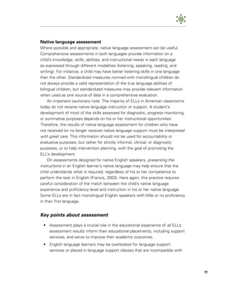Native language assessment
Where possible and appropriate, native language assessment can be useful.
Comprehensive assessments in both languages provide information on a
child’s knowledge, skills, abilities, and instructional needs in each language
as expressed through different modalities (listening, speaking, reading, and
writing). For instance, a child may have better listening skills in one language
than the other. Standardized measures normed with monolingual children do
not always provide a valid representation of the true language abilities of
bilingual children, but standardized measures may provide relevant information
when used as one source of data in a comprehensive evaluation.
     An important cautionary note: The majority of ELLs in American classrooms
today do not receive native language instruction or support. A student’s
development of most of the skills assessed for diagnostic, progress monitoring,
or summative purposes depends on his or her instructional opportunities.
Therefore, the results of native language assessment for children who have
not received (or no longer receive) native language support must be interpreted
with great care. This information should not be used for accountability or
evaluative purposes, but rather for strictly informal, clinical, or diagnostic
purposes, or to help intervention planning, with the goal of promoting the
ELL’s development.
     On assessments designed for native English speakers, presenting the
instructions in an English learner’s native language may help ensure that the
child understands what is required, regardless of his or her competence to
perform the task in English (Francis, 2003). Here again, this practice requires
careful consideration of the match between the child’s native language
experience and proficiency level and instruction in his or her native language.
Some ELLs are in fact monolingual English speakers with little or no proficiency
in their first language.


Key points about assessment

 • Assessment plays a crucial role in the educational experience of all ELLs:
   assessment results inform their educational placements, including support
   services, and serve to improve their academic outcomes.
 • English language learners may be overlooked for language support
   services or placed in language support classes that are incompatible with




                                                                                   11
 