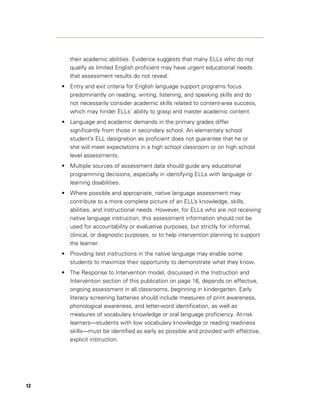 their academic abilities. Evidence suggests that many ELLs who do not
        qualify as limited English proficient may have urgent educational needs
        that assessment results do not reveal.
     • Entry and exit criteria for English language support programs focus
       predominantly on reading, writing, listening, and speaking skills and do
       not necessarily consider academic skills related to content-area success,
       which may hinder ELLs’ ability to grasp and master academic content.
     • Language and academic demands in the primary grades differ
       significantly from those in secondary school. An elementary school
       student’s ELL designation as proficient does not guarantee that he or
       she will meet expectations in a high school classroom or on high school
       level assessments.
     • Multiple sources of assessment data should guide any educational
       programming decisions, especially in identifying ELLs with language or
       learning disabilities.
     • Where possible and appropriate, native language assessment may
       contribute to a more complete picture of an ELL’s knowledge, skills,
       abilities, and instructional needs. However, for ELLs who are not receiving
       native language instruction, this assessment information should not be
       used for accountability or evaluative purposes, but strictly for informal,
       clinical, or diagnostic purposes, or to help intervention planning to support
       the learner.
     • Providing test instructions in the native language may enable some
       students to maximize their opportunity to demonstrate what they know.
     • The Response to Intervention model, discussed in the Instruction and
       Intervention section of this publication on page 16, depends on effective,
       ongoing assessment in all classrooms, beginning in kindergarten. Early
       literacy screening batteries should include measures of print awareness,
       phonological awareness, and letter-word identification, as well as
       measures of vocabulary knowledge or oral language proficiency. At-risk
       learners—students with low vocabulary knowledge or reading readiness
       skills—must be identified as early as possible and provided with effective,
       explicit instruction.




12
 