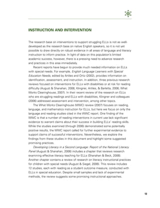 INSTRUCTION AND INTERVENTION


The research base on interventions to support struggling ELLs is not as well-
developed as the research base on native English speakers, so it is not yet
possible to draw directly on robust evidence in all areas of language and literacy
instruction to inform practice. In light of data on this population’s limited
academic success, however, there is a pressing need to advance research
and practices in this area immediately.
     Recent reports have begun to provide much needed information on ELLs
with special needs. For example, English Language Learners with Special
Education Needs, edited by Artiles and Ortiz (2002), provides information on
identification, assessment, and instruction. In addition, three previous research
reviews focused on interventions for ELLs with disabilities or at risk for reading
difficulty (August & Shanahan, 2006; Klingner, Artiles, & Barletta, 2006; What
Works Clearinghouse, 2007). In their recent review of the research on ELLs
who are struggling readings and ELLs with disabilities, Klingner and colleagues
(2006) addressed assessment and intervention, among other topics.
     The What Works Clearinghouse (WWC) review (2007) focuses on reading,
language, and mathematics instruction for ELLs, but here we focus on only the
language and reading studies cited in the WWC report. One finding of the
WWC is that a number of reading interventions in current use lack significant
evidence to warrant claims about their success in building ELLs’ reading skills.
While the studies examined (through 2006) demonstrated some potentially
positive results, the WWC report called for further experimental evidence to
support claims of successful interventions. Nevertheless, we explore the
findings from these studies in this document and highlight some suggested
promising practices.
     Developing Literacy in a Second Language: Report of the National Literacy
Panel (August & Shanahan, 2006) includes a chapter that reviews research
examining effective literacy teaching for ELLs (Shanahan & Beck, 2006).
Another chapter contains a review of research on literacy instructional practices
for children with special needs (August & Siegel, 2006). This review includes
12 studies, each with reading as a student outcome measure, conducted with
ELLs in special education. Despite small samples and lack of experimental
methods, the review suggests some promising instructional approaches.




                                                                                     13
 