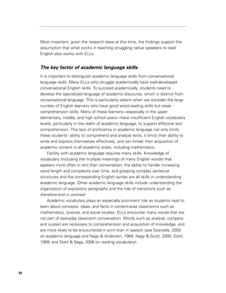 Most important, given the research base at this time, the findings support the
     assumption that what works in teaching struggling native speakers to read
     English also works with ELLs.


     The key factor of academic language skills
     It is important to distinguish academic language skills from conversational
     language skills. Many ELLs who struggle academically have well-developed
     conversational English skills. To succeed academically, students need to
     develop the specialized language of academic discourse, which is distinct from
     conversational language. This is particularly salient when we consider the large
     number of English learners who have good word-reading skills but weak
     comprehension skills. Many of these learners—especially in the upper
     elementary, middle, and high school years—have insufficient English vocabulary
     levels, particularly in the realm of academic language, to support effective text
     comprehension. This lack of proficiency in academic language not only limits
     these students’ ability to comprehend and analyze texts, it limits their ability to
     write and express themselves effectively, and can hinder their acquisition of
     academic content in all academic areas, including mathematics.
          Facility with academic language requires many skills. Knowledge of
     vocabulary (including the multiple meanings of many English words) that
     appears more often in text than conversation, the ability to handle increasing
     word length and complexity over time, and grasping complex sentence
     structures and the corresponding English syntax are all skills in understanding
     academic language. Other academic language skills include understanding the
     organization of expository paragraphs and the role of transitions such as
     therefore and in contrast
          Academic vocabulary plays an especially prominent role as students read to
     learn about concepts, ideas, and facts in content-area classrooms such as
     mathematics, science, and social studies. ELLs encounter many words that are
     not part of everyday classroom conversation. Words such as analyze, compare,
     and sustain are necessary to comprehension and acquisition of knowledge, and
     are more likely to be encountered in print than in speech (see Scarcella, 2003
     on academic language and Nagy & Anderson, 1984; Nagy & Scott, 2000; Stahl,
     1999; and Stahl & Nagy, 2006 on reading vocabulary).




14
 
