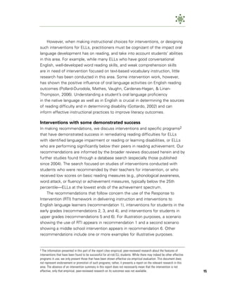However, when making instructional choices for interventions, or designing
such interventions for ELLs, practitioners must be cognizant of the impact oral
language development has on reading, and take into account students’ abilities
in this area. For example, while many ELLs who have good conversational
English, well-developed word reading skills, and weak comprehension skills
are in need of intervention focused on text-based vocabulary instruction, little
research has been conducted in this area. Some intervention work, however,
has shown the positive influence of oral language activities on English reading
outcomes (Pollard-Durodola, Mathes, Vaughn, Cardenas-Hagan, & Linan-
Thompson, 2006). Understanding a student’s oral language proficiency
in the native language as well as in English is crucial in determining the sources
of reading difficulty and in determining disability (Gottardo, 2002) and can
inform effective instructional practices to improve literacy outcomes.

Interventions with some demonstrated success
In making recommendations, we discuss interventions and specific programs2
that have demonstrated success in remediating reading difficulties for ELLs
with identified language impairment or reading or learning disabilities, or ELLs
who are performing significantly below their peers in reading achievement. Our
recommendations are informed by the broader reviews discussed herein and by
further studies found through a database search (especially those published
since 2004). The search focused on studies of interventions conducted with
students who were recommended by their teachers for intervention, or who
received low scores on basic reading measures (e.g., phonological awareness,
word attack, or fluency) or achievement measures, typically below the 25th
percentile—ELLs at the lowest ends of the achievement spectrum.
    The recommendations that follow concern the use of the Response to
Intervention (RTI) framework in delivering instruction and interventions to
English language learners (recommendation 1), interventions for students in the
early grades (recommendations 2, 3, and 4), and interventions for students in
upper grades (recommendations 5 and 6). For illustration purposes, a scenario
showing the use of RTI appears in recommendation 1 and a second scenario
showing a middle school intervention appears in recommendation 6. Other
recommendations include one or more examples for illustrative purposes.


2 The information presented in this part of the report cites empirical, peer-reviewed research about the features of
interventions that have been found to be successful for at-risk ELL students. While there may indeed be other effective
programs in use, we only present those that have been shown effective via empirical evaluation. This document does
not represent endorsement or promotion of such programs; rather, it presents a report on the relevant research in this
area. The absence of an intervention summary in this report does not necessarily mean that the intervention is not
effective, only that empirical, peer-reviewed research on its outcomes was not available.                                 15
 