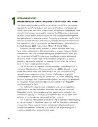 1
         RECOMMENDATION
         Deliver instruction within a Response to Intervention (RTI) model.
         The Response to Intervention (RTI) model, written into IDEA as the primary
         approach for identifying students with learning difficulties, emphasizes high-
         quality, appropriate instruction for all students, coupled with progressively more
         intensive interventions for struggling students. The RTI premise is that at-risk
         students should receive effective instruction with progress monitoring before
         being considered for special education. The model emphasizes a careful match
         between student difficulties and intensive, targeted classroom-level instruction
         and intervention prior to consideration for special education placement (Fuchs,
         Fuchs, & Speece, 2002; Fuchs, Mock, Morgan, & Young, 2003).
             Educators consider placing a student in special education when they
         have evidence of persistent difficulties in spite of targeted classroom-based
         interventions. Data on a student’s learning rate and performance levels, the
         key components of the RTI model, must be collected to guide educational
         decisions. The RTI model helps avoid unnecessarily high rates of special
         education placements, especially for minority children, when the students
         have not received appropriate instruction.
             The RTI approach is frequently conceptualized as a three-tiered model of
         instruction (Vaughan, Linan-Thompson, & Hickman, 2003), although in some
         cases there can be more tiers. Tier I refers to the core curriculum of daily,
         research-based reading instruction. Progress of all students is typically
         assessed at three points during the school year: fall, winter, and spring. These
         progress monitoring data indicate whether students are responding adequately
         to instruction. At each assessment period, some children are flagged for
         additional support in Tier II.
             Tier II of the RTI model focuses on students who are not responding
         satisfactorily to the daily instruction associated with the core curriculum.
         Flagged as “at risk,” these students receive supplemental instruction and
         intervention, typically in a small-group format more than once a week. Their
         progress is monitored more frequently than Tier I students.
             Tier III provides interventions for students who do not respond satisfactorily
         to the combination of Tier I (core curriculum) and Tier II (small-group targeted
         intervention). These students typically participate in daily research-based
         interventions delivered individually or in small groups, and their progress is
         monitored closely, often once or twice a week.



16
 