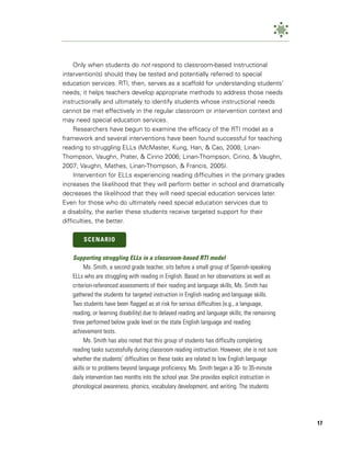Only when students do not respond to classroom-based instructional
intervention(s) should they be tested and potentially referred to special
education services. RTI, then, serves as a scaffold for understanding students’
needs; it helps teachers develop appropriate methods to address those needs
instructionally and ultimately to identify students whose instructional needs
cannot be met effectively in the regular classroom or intervention context and
may need special education services.
     Researchers have begun to examine the efficacy of the RTI model as a
framework and several interventions have been found successful for teaching
reading to struggling ELLs (McMaster, Kung, Han, & Cao, 2008; Linan-
Thompson, Vaughn, Prater, & Cirino 2006; Linan-Thompson, Cirino, & Vaughn,
2007; Vaughn, Mathes, Linan-Thompson, & Francis, 2005).
     Intervention for ELLs experiencing reading difficulties in the primary grades
increases the likelihood that they will perform better in school and dramatically
decreases the likelihood that they will need special education services later.
Even for those who do ultimately need special education services due to
a disability, the earlier these students receive targeted support for their
difficulties, the better.

       SCENARIO

   Supporting struggling ELLs in a classroom-based RTI model
        Ms. Smith, a second grade teacher, sits before a small group of Spanish-speaking
   ELLs who are struggling with reading in English. Based on her observations as well as
   criterion-referenced assessments of their reading and language skills, Ms. Smith has
   gathered the students for targeted instruction in English reading and language skills.
   Two students have been flagged as at risk for serious difficulties (e.g., a language,
   reading, or learning disability) due to delayed reading and language skills; the remaining
   three performed below grade level on the state English language and reading
   achievement tests.
        Ms. Smith has also noted that this group of students has difficulty completing
   reading tasks successfully during classroom reading instruction. However, she is not sure
   whether the students’ difficulties on these tasks are related to low English language
   skills or to problems beyond language proficiency. Ms. Smith began a 30- to 35-minute
   daily intervention two months into the school year. She provides explicit instruction in
   phonological awareness, phonics, vocabulary development, and writing. The students




                                                                                                17
 