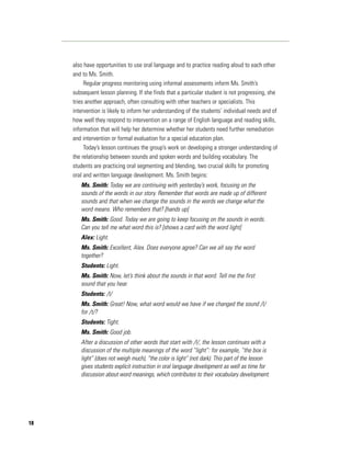 also have opportunities to use oral language and to practice reading aloud to each other
     and to Ms. Smith.
          Regular progress monitoring using informal assessments inform Ms. Smith’s
     subsequent lesson planning. If she finds that a particular student is not progressing, she
     tries another approach, often consulting with other teachers or specialists. This
     intervention is likely to inform her understanding of the students’ individual needs and of
     how well they respond to intervention on a range of English language and reading skills,
     information that will help her determine whether her students need further remediation
     and intervention or formal evaluation for a special education plan.
          Today’s lesson continues the group’s work on developing a stronger understanding of
     the relationship between sounds and spoken words and building vocabulary. The
     students are practicing oral segmenting and blending, two crucial skills for promoting
     oral and written language development. Ms. Smith begins:
        Ms. Smith: Today we are continuing with yesterday’s work, focusing on the
        sounds of the words in our story. Remember that words are made up of different
        sounds and that when we change the sounds in the words we change what the
        word means. Who remembers that? [hands up]
        Ms. Smith: Good. Today we are going to keep focusing on the sounds in words.
        Can you tell me what word this is? [shows a card with the word light]
        Alex: Light.
        Ms. Smith: Excellent, Alex. Does everyone agree? Can we all say the word
        together?
        Students: Light.
        Ms. Smith: Now, let’s think about the sounds in that word. Tell me the first
        sound that you hear.
        Students: /l/
        Ms. Smith: Great! Now, what word would we have if we changed the sound /l/
        for /t/?
        Students: Tight.
        Ms. Smith: Good job.
        After a discussion of other words that start with /l/, the lesson continues with a
        discussion of the multiple meanings of the word “light”: for example, “the box is
        light” (does not weigh much), “the color is light” (not dark). This part of the lesson
        gives students explicit instruction in oral language development as well as time for
        discussion about word meanings, which contributes to their vocabulary development.




18
 