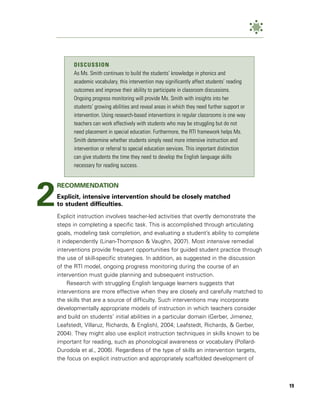 DISCUSSION
          As Ms. Smith continues to build the students’ knowledge in phonics and
          academic vocabulary, this intervention may significantly affect students’ reading
          outcomes and improve their ability to participate in classroom discussions.
          Ongoing progress monitoring will provide Ms. Smith with insights into her
          students’ growing abilities and reveal areas in which they need further support or
          intervention. Using research-based interventions in regular classrooms is one way
          teachers can work effectively with students who may be struggling but do not
          need placement in special education. Furthermore, the RTI framework helps Ms.
          Smith determine whether students simply need more intensive instruction and
          intervention or referral to special education services. This important distinction
          can give students the time they need to develop the English language skills
          necessary for reading success.




2
    RECOMMENDATION
    Explicit, intensive intervention should be closely matched
    to student difficulties.
    Explicit instruction involves teacher-led activities that overtly demonstrate the
    steps in completing a specific task. This is accomplished through articulating
    goals, modeling task completion, and evaluating a student’s ability to complete
    it independently (Linan-Thompson & Vaughn, 2007). Most intensive remedial
    interventions provide frequent opportunities for guided student practice through
    the use of skill-specific strategies. In addition, as suggested in the discussion
    of the RTI model, ongoing progress monitoring during the course of an
    intervention must guide planning and subsequent instruction.
         Research with struggling English language learners suggests that
    interventions are more effective when they are closely and carefully matched to
    the skills that are a source of difficulty. Such interventions may incorporate
    developmentally appropriate models of instruction in which teachers consider
    and build on students’ initial abilities in a particular domain (Gerber, Jimenez,
    Leafstedt, Villaruz, Richards, & English), 2004; Leafstedt, Richards, & Gerber,
    2004). They might also use explicit instruction techniques in skills known to be
    important for reading, such as phonological awareness or vocabulary (Pollard-
    Durodola et al., 2006). Regardless of the type of skills an intervention targets,
    the focus on explicit instruction and appropriately scaffolded development of



                                                                                               19
 
