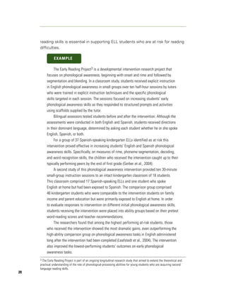 reading skills is essential in supporting ELL students who are at risk for reading
     difficulties.

                EXAMPLE

               The Early Reading Project3 is a developmental intervention research project that
          focuses on phonological awareness, beginning with onset and rime and followed by
          segmentation and blending. In a classroom study, students received explicit instruction
          in English phonological awareness in small groups over ten half-hour sessions by tutors
          who were trained in explicit instruction techniques and the specific phonological
          skills targeted in each session. The sessions focused on increasing students’ early
          phonological awareness skills as they responded to structured prompts and activities
          using scaffolds supplied by the tutor.
               Bilingual assessors tested students before and after the intervention. Although the
          assessments were conducted in both English and Spanish, students received directions
          in their dominant language, determined by asking each student whether he or she spoke
          English, Spanish, or both.
               For a group of 37 Spanish-speaking kindergarten ELLs identified as at risk this
          intervention proved effective in increasing students’ English and Spanish phonological
          awareness skills. Specifically, on measures of rime, phoneme segmentation, decoding,
          and word recognition skills, the children who received the intervention caught up to their
          typically performing peers by the end of first grade (Gerber et al., 2004).
               A second study of this phonological awareness intervention provided ten 30-minute
          small-group instruction sessions to an intact kindergarten classroom of 18 students.
          This classroom comprised 17 Spanish-speaking ELLs and one student who spoke
          English at home but had been exposed to Spanish. The comparison group comprised
          46 kindergarten students who were comparable to the intervention students on family
          income and parent education but were primarily exposed to English at home. In order
          to evaluate responses to intervention on different initial phonological awareness skills,
          students receiving the intervention were placed into ability groups based on their pretest
          word-reading scores and teacher recommendations.
               The researchers found that among the highest performing at-risk students, those
          who received the intervention showed the most dramatic gains, even outperforming the
          high-ability comparison group on phonological awareness tasks in English administered
          long after the intervention had been completed (Leafstedt et al., 2004). The intervention
          also improved the lowest-performing students’ outcomes on early phonological
          awareness tasks.
     3 The Early Reading Project is part of an ongoing longitudinal research study that aimed to extend the theoretical and
     practical understanding of the role of phonological-processing abilities for young students who are acquiring second
     language reading skills.
20
 