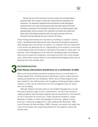 Because the focus of the intervention for these students was early phonological
       awareness skills, their increases in these skills indicate that they responded to the
       intervention. The researchers hypothesized that achievement on later phonological
       awareness tasks for the lower achieving group might eventually improve with further
       intervention, particularly if the intervention continued to focus on building students’ skills
       developmentally. Given the success of the intervention for students who started with
       higher levels of phonological awareness skills, this seems promising, even for an
       intervention that was delivered only once a week for 30 minutes.

    These findings demonstrate the importance of building on students’ existing
    skills in developmentally appropriate ways. Because phonological processing
    skills develop over time and are cumulative, it is important that any intervention
    in this domain be delivered with an understanding of the student’s current level
    of phonological skills and through an intervention that builds on those skills. For
    example, some kindergartners may need work developing basic phonological
    skills such as onset-rime recognition, and would not profit from more complex
    work, while others may be ready for more advanced phonological skills such as
    blending and more complex work.




3
    RECOMMENDATION
    Early literacy interventions should focus on a combination of skills.
    Many commercial reading intervention programs focus on a combination of
    literacy-related skills, including phonemic awareness, fluency, explicit phonics,
    reading connected text and vocabulary. While many of these programs have
    been tested for their effectiveness with struggling monolingual English readers,
    research on their use as interventions for ELLs struggling to learn to read is
    only now emerging.
         Although research has been done on core English language arts curricula
    that have a positive impact on ELLs’ achievement, we focus here strictly on
    reading programs that have been explicitly used as interventions in the research
    on Tier II instruction for at-risk ELLs. These intervention programs, mostly
    delivered in English to match the language of instruction, appear to show
    promise in improving struggling ELLs’ early reading skills (Escamilla, 1994;
    Linan-Thompson & Hickman-Davis, 2002). However, we caution the reader that
    many of the studies with supporting evidence for the programs used small
    sample sizes.



                                                                                                        21
 