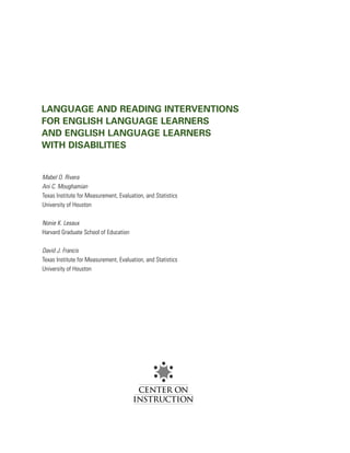 LANGUAGE AND READING INTERVENTIONS
FOR ENGLISH LANGUAGE LEARNERS
AND ENGLISH LANGUAGE LEARNERS
WITH DISABILITIES


Mabel O. Rivera
Ani C. Moughamian
Texas Institute for Measurement, Evaluation, and Statistics
University of Houston

Nonie K. Lesaux
Harvard Graduate School of Education

David J. Francis
Texas Institute for Measurement, Evaluation, and Statistics
University of Houston
 