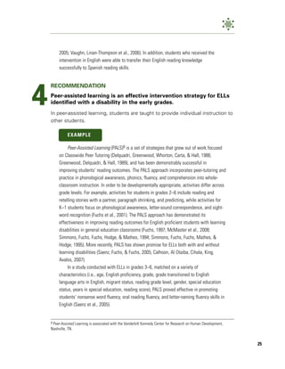 2005; Vaughn, Linan-Thompson et al., 2006). In addition, students who received the
         intervention in English were able to transfer their English reading knowledge
         successfully to Spanish reading skills.




4
    RECOMMENDATION
    Peer-assisted learning is an effective intervention strategy for ELLs
    identified with a disability in the early grades.
    In peer-assisted learning, students are taught to provide individual instruction to
    other students.

              EXAMPLE

              Peer-Assisted Learning (PALS)9 is a set of strategies that grew out of work focused
         on Classwide Peer Tutoring (Delquadri, Greenwood, Whorton, Carta, & Hall, 1986;
         Greenwood, Delquadri, & Hall, 1989), and has been demonstrably successful in
         improving students’ reading outcomes. The PALS approach incorporates peer-tutoring and
         practice in phonological awareness, phonics, fluency, and comprehension into whole-
         classroom instruction. In order to be developmentally appropriate, activities differ across
         grade levels. For example, activities for students in grades 2–6 include reading and
         retelling stories with a partner, paragraph shrinking, and predicting, while activities for
         K–1 students focus on phonological awareness, letter-sound correspondence, and sight-
         word recognition (Fuchs et al., 2001). The PALS approach has demonstrated its
         effectiveness in improving reading outcomes for English proficient students with learning
         disabilities in general education classrooms (Fuchs, 1997; McMaster et al., 2008;
         Simmons, Fuchs, Fuchs, Hodge, & Mathes, 1994; Simmons, Fuchs, Fuchs, Mathes, &
         Hodge, 1995). More recently, PALS has shown promise for ELLs both with and without
         learning disabilities (Saenz, Fuchs, & Fuchs, 2005; Calhoon, Al Otaiba, Cihala, King,
         Avalos, 2007).
              In a study conducted with ELLs in grades 3–6, matched on a variety of
         characteristics (i.e., age, English proficiency, grade, grade transitioned to English
         language arts in English, migrant status, reading grade level, gender, special education
         status, years in special education, reading score), PALS proved effective in promoting
         students’ nonsense word fluency, oral reading fluency, and letter-naming fluency skills in
         English (Saenz et al., 2005).


    9Peer-Assisted Learning is associated with the Vanderbilt Kennedy Center for Research on Human Development,
    Nashville, TN.


                                                                                                                  25
 