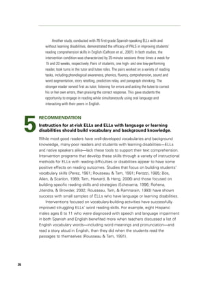 Another study, conducted with 76 first-grade Spanish-speaking ELLs with and
            without learning disabilities, demonstrated the efficacy of PALS in improving students’
            reading comprehension skills in English (Calhoon et al., 2007). In both studies, the
            intervention condition was characterized by 35-minute sessions three times a week for
            15 and 20 weeks, respectively. Pairs of students, one high- and one low-performing
            reader, took turns in the tutor and tutee roles. The pairs worked on a variety of reading
            tasks, including phonological awareness, phonics, fluency, comprehension, sound and
            word segmentation, story retelling, prediction relay, and paragraph shrinking. The
            stronger reader served first as tutor, listening for errors and asking the tutee to correct
            his or her own errors, then praising the correct response. This gave students the
            opportunity to engage in reading while simultaneously using oral language and
            interacting with their peers in English.




     5
         RECOMMENDATION
         Instruction for at-risk ELLs and ELLs with language or learning
         disabilities should build vocabulary and background knowledge.
         While most good readers have well-developed vocabularies and background
         knowledge, many poor readers and students with learning disabilities—ELLs
         and native speakers alike—lack these tools to support their text comprehension.
         Intervention programs that develop these skills through a variety of instructional
         methods for ELLs with reading difficulties or disabilities appear to have some
         positive effects on reading outcomes. Studies that focus on building students’
         vocabulary skills (Perez, 1981; Rousseau & Tam, 1991; Perozzi, 1985; Bos,
         Allen, & Scanlon, 1989; Tam, Heward, & Heng, 2006) and those focused on
         building specific reading skills and strategies (Echevarria, 1996; Rohena,
         Jitendra, & Browder, 2002; Rousseau, Tam, & Ramnarain, 1993) have shown
         success with small samples of ELLs who have language or learning disabilities.
             Interventions focused on vocabulary-building activities have successfully
         improved struggling ELLs’ word reading skills. For example, eight Hispanic
         males ages 8 to 11 who were diagnosed with speech and language impairment
         in both Spanish and English benefited more when teachers discussed a list of
         English vocabulary words—including word meanings and pronunciation—and
         read a story aloud in English, than they did when the students read the
         passages to themselves (Rousseau & Tam, 1991).




26
 
